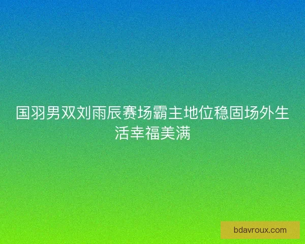 国羽男双刘雨辰赛场霸主地位稳固场外生活幸福美满