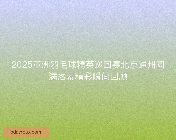 2025亚洲羽毛球精英巡回赛北京通州圆满落幕精彩瞬间回顾