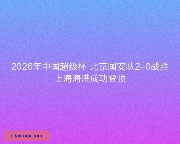 2026年中国超级杯 北京国安队2-0战胜上海海港成功登顶