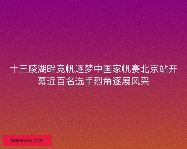 十三陵湖畔竞帆逐梦中国家帆赛北京站开幕近百名选手烈角逐展风采